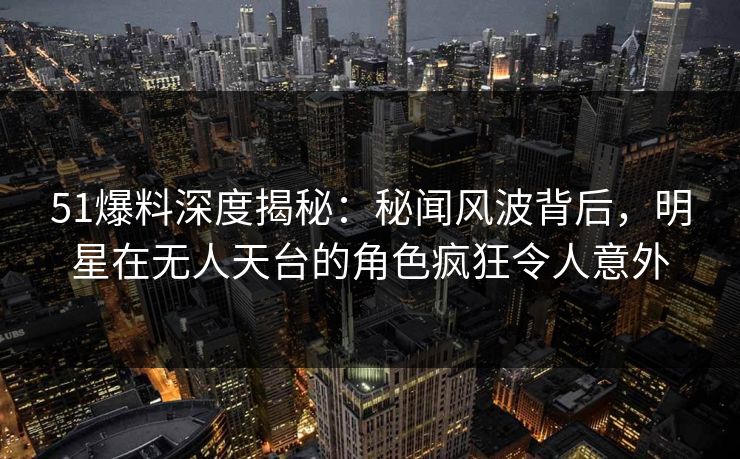 51爆料深度揭秘:秘闻风波背后,明星在无人天台的角色疯狂令人意外 51爆料深度揭秘:秘闻风波背后,明星在无人天台的角色疯狂令人意外