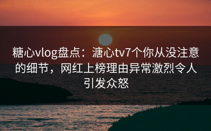 糖心vlog盘点：溏心tv7个你从没注意的细节，网红上榜理由异常激烈令人引发众怒