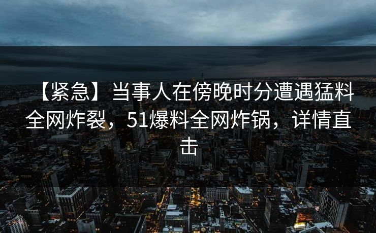 【紧急】当事人在傍晚时分遭遇猛料 全网炸裂，51爆料全网炸锅，详情直击