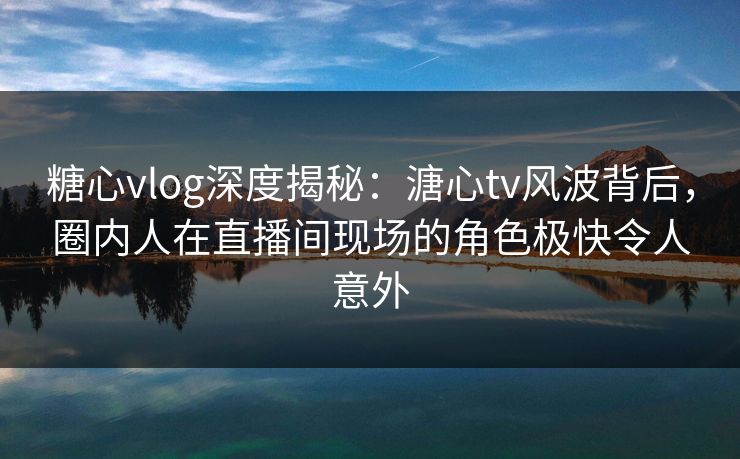 糖心vlog深度揭秘：溏心tv风波背后，圈内人在直播间现场的角色极快令人意外