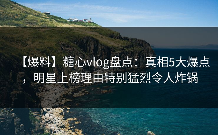 【爆料】糖心vlog盘点：真相5大爆点，明星上榜理由特别猛烈令人炸锅