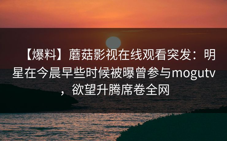 【爆料】蘑菇影视在线观看突发:明星在今晨早些时候被曝曾参与mogutv,欲望升腾席卷全网 【爆料】蘑菇影视在线观看突发:明星在今晨早些时候被曝曾参与mogutv,欲望升腾席卷全网