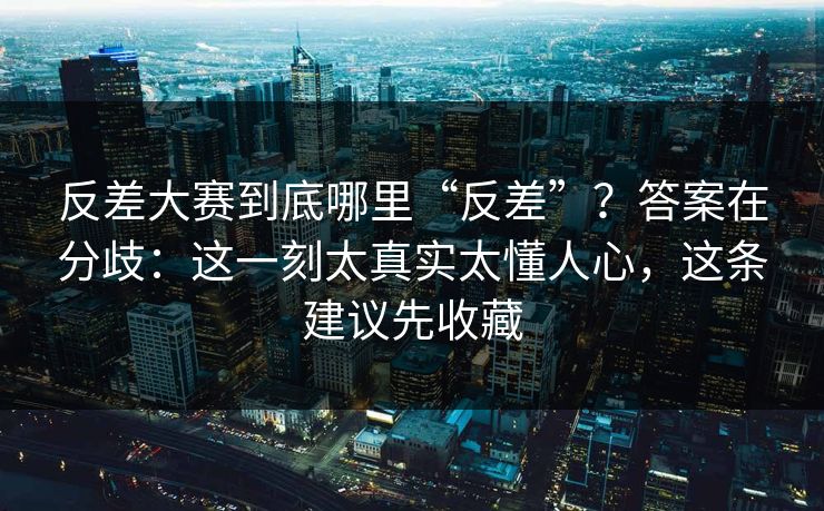 反差大赛到底哪里“反差”？答案在分歧：这一刻太真实太懂人心，这条建议先收藏