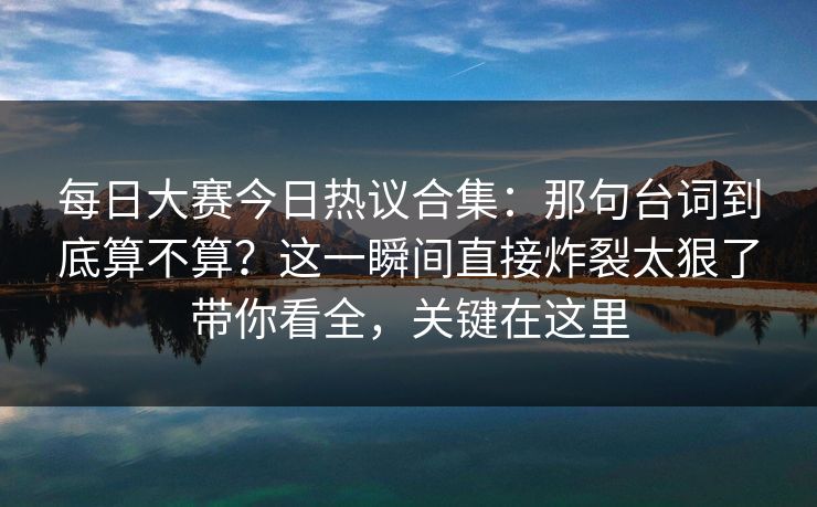 每日大赛今日热议合集：那句台词到底算不算？这一瞬间直接炸裂太狠了带你看全，关键在这里