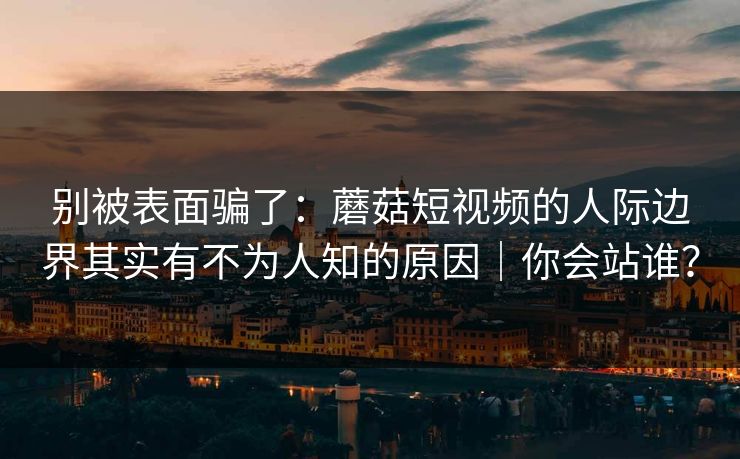 别被表面骗了：蘑菇短视频的人际边界其实有不为人知的原因｜你会站谁？