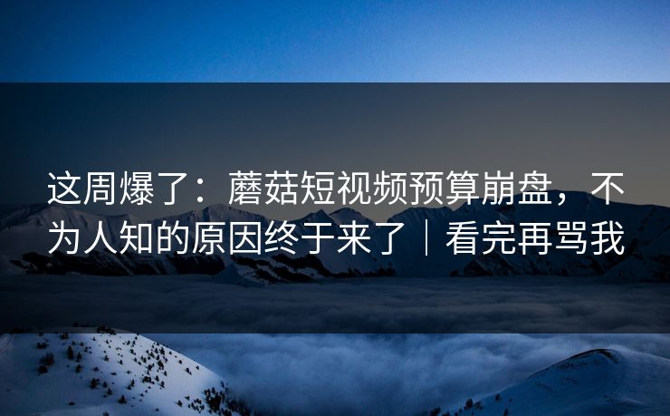 这周爆了：蘑菇短视频预算崩盘，不为人知的原因终于来了｜看完再骂我