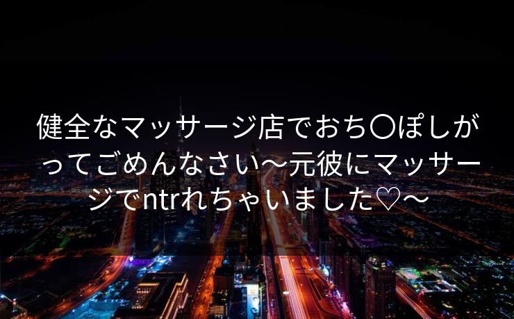 健全なマッサージ店でおち〇ぽしがってごめんなさい～元彼にマッサージでntrれちゃいました♡～