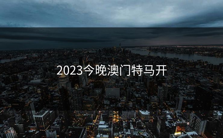 2023今晚澳门特马开 2023今晚澳门特马开
