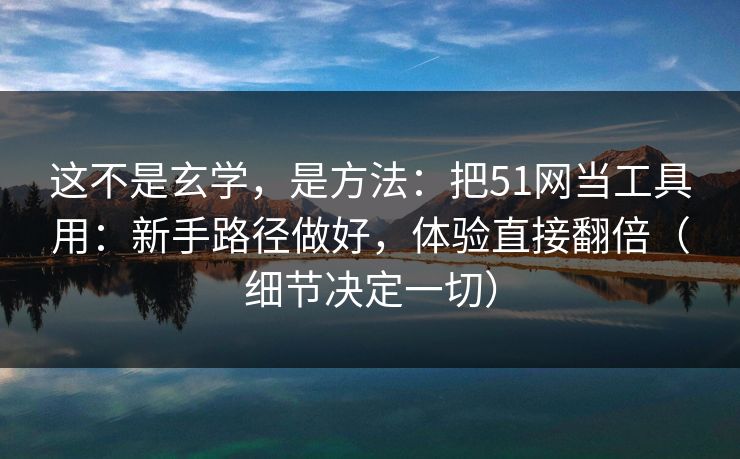 这不是玄学，是方法：把51网当工具用：新手路径做好，体验直接翻倍（细节决定一切）